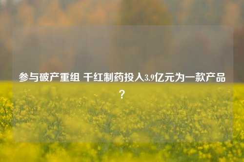 参与破产重组 千红制药投入3.9亿元为一款产品？-第1张图片-茶世界