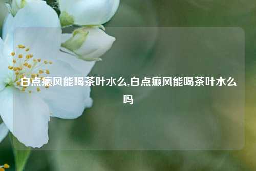 白点癫风能喝茶叶水么,白点癫风能喝茶叶水么吗-第1张图片-茶世界