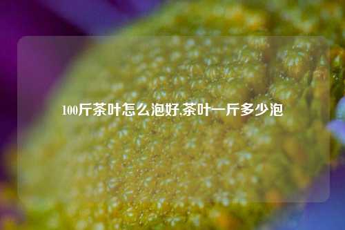 100斤茶叶怎么泡好,茶叶一斤多少泡-第1张图片-茶世界