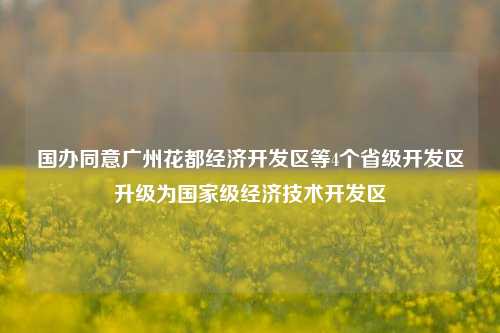 国办同意广州花都经济开发区等4个省级开发区升级为国家级经济技术开发区-第1张图片-茶世界