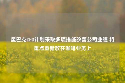 星巴克CEO计划采取多项措施改善公司业绩 将重点重新放在咖啡业务上-第1张图片-茶世界