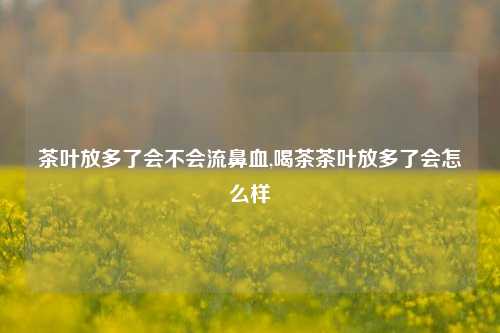 茶叶放多了会不会流鼻血,喝茶茶叶放多了会怎么样-第1张图片-茶世界