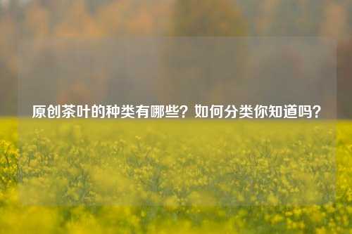 原创茶叶的种类有哪些？如何分类你知道吗？-第1张图片-茶世界