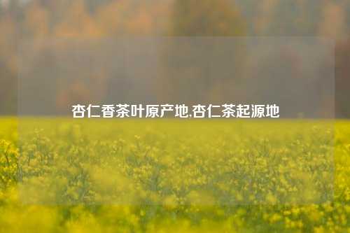 杏仁香茶叶原产地,杏仁茶起源地-第1张图片-茶世界