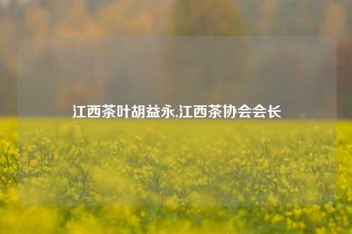 江西茶叶胡益永,江西茶协会会长-第1张图片-茶世界