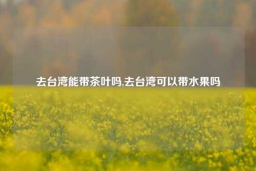 去台湾能带茶叶吗,去台湾可以带水果吗-第1张图片-茶世界