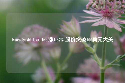 Kura Sushi Usa, Inc.涨1.37% 股价突破100美元大关-第1张图片-茶世界