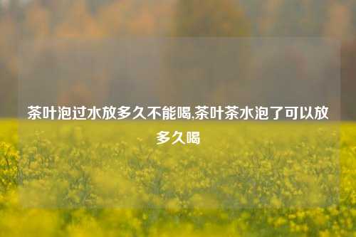 茶叶泡过水放多久不能喝,茶叶茶水泡了可以放多久喝-第1张图片-茶世界