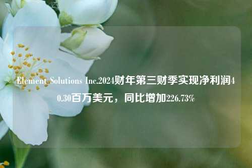 Element Solutions Inc.2024财年第三财季实现净利润40.30百万美元，同比增加226.73%-第1张图片-茶世界