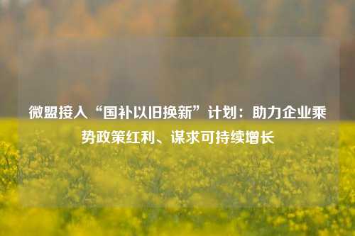 微盟接入“国补以旧换新”计划：助力企业乘势政策红利、谋求可持续增长-第1张图片-茶世界