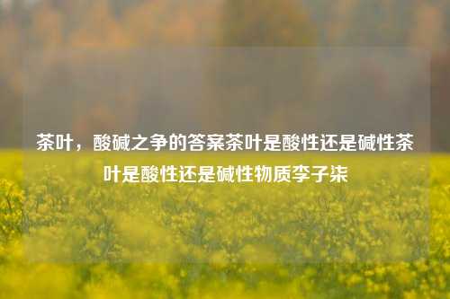 茶叶，酸碱之争的答案茶叶是酸性还是碱性茶叶是酸性还是碱性物质李子柒-第1张图片-茶世界