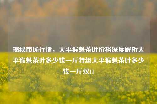 揭秘市场行情，太平猴魁茶叶价格深度解析太平猴魁茶叶多少钱一斤特级太平猴魁茶叶多少钱一斤双11-第1张图片-茶世界