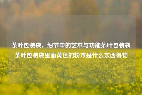 茶叶包装袋，细节中的艺术与功能茶叶包装袋茶叶包装袋里面黄色的粉末是什么东西得物-第1张图片-茶世界