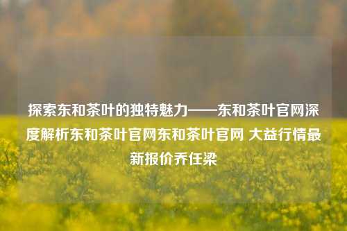 探索东和茶叶的独特魅力——东和茶叶官网深度解析东和茶叶官网东和茶叶官网 大益行情最新报价乔任梁-第1张图片-茶世界