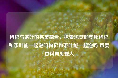 枸杞与茶叶的完美融合，探索泡饮的奥秘枸杞和茶叶能一起泡吗枸杞和茶叶能一起泡吗 百度百科再见爱人-第1张图片-茶世界