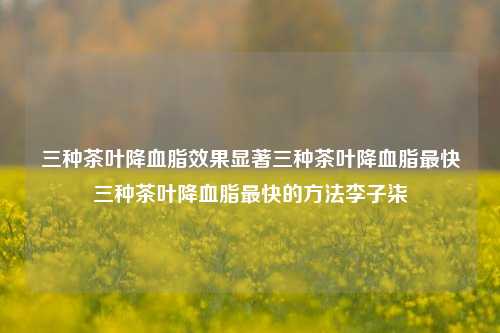 三种茶叶降血脂效果显著三种茶叶降血脂最快三种茶叶降血脂最快的方法李子柒-第1张图片-茶世界