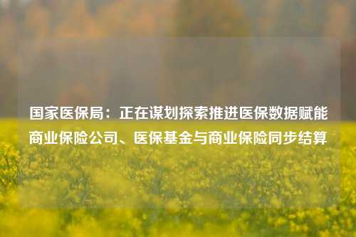 国家医保局：正在谋划探索推进医保数据赋能商业保险公司、医保基金与商业保险同步结算-第1张图片-茶世界