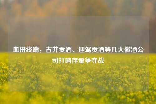 血拼终端，古井贡酒、迎驾贡酒等几大徽酒公司打响存量争夺战-第1张图片-茶世界