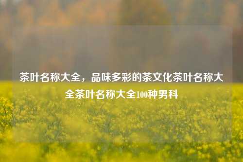 茶叶名称大全，品味多彩的茶文化茶叶名称大全茶叶名称大全100种男科-第1张图片-茶世界