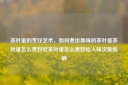 茶叶蛋的烹饪艺术，如何煮出美味的茶叶蛋茶叶蛋怎么煮好吃茶叶蛋怎么煮好吃入味次氯酸钠-第1张图片-茶世界