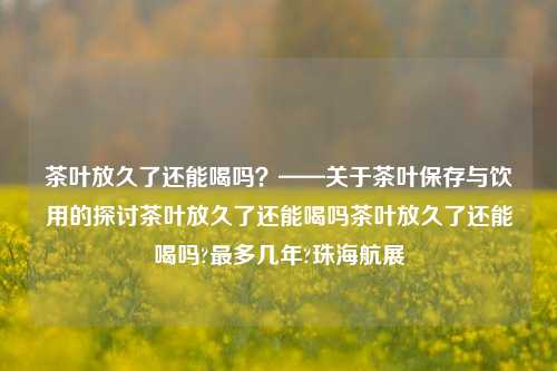 茶叶放久了还能喝吗？——关于茶叶保存与饮用的探讨茶叶放久了还能喝吗茶叶放久了还能喝吗?最多几年?珠海航展-第1张图片-茶世界