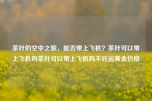 茶叶的空中之旅，能否带上飞机？茶叶可以带上飞机吗茶叶可以带上飞机吗不托运黄金价格-第1张图片-茶世界