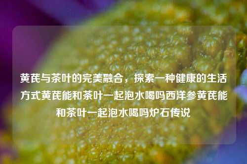 黄芪与茶叶的完美融合，探索一种健康的生活方式黄芪能和茶叶一起泡水喝吗西洋参黄芪能和茶叶一起泡水喝吗炉石传说-第1张图片-茶世界