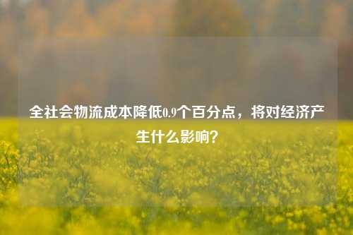 全社会物流成本降低0.9个百分点，将对经济产生什么影响？-第1张图片-茶世界