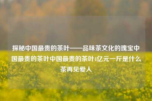 探秘中国最贵的茶叶——品味茶文化的瑰宝中国最贵的茶叶中国最贵的茶叶4亿元一斤是什么茶再见爱人-第1张图片-茶世界