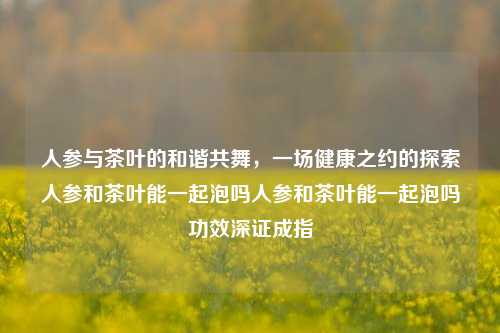 人参与茶叶的和谐共舞，一场健康之约的探索人参和茶叶能一起泡吗人参和茶叶能一起泡吗功效深证成指-第1张图片-茶世界