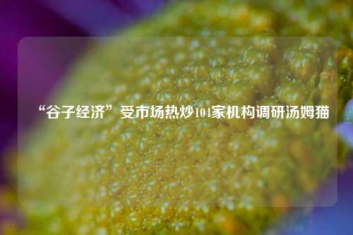 “谷子经济”受市场热炒104家机构调研汤姆猫-第1张图片-茶世界