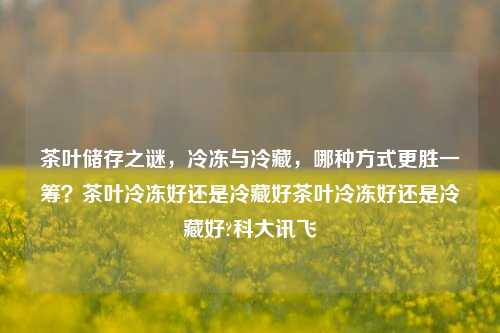 茶叶储存之谜，冷冻与冷藏，哪种方式更胜一筹？茶叶冷冻好还是冷藏好茶叶冷冻好还是冷藏好?科大讯飞-第1张图片-茶世界